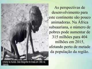 As perspectivas de
desenvolvimento para
este continente são pouco
animadoras. Na África
subsaariana, o número de
pobres pode aumentar de
315 milhões para 404
milhões em 2015,
afetando perto de metade
da população da região.
 