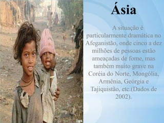 Ásia
A situação é
particularmente dramática no
Afeganistão, onde cinco a dez
milhões de pessoas estão
ameaçadas de fome, mas
também muito grave na
Coréia do Norte, Mongólia,
Armênia, Geórgia e
Tajiquistão, etc.(Dados de
2002).
 