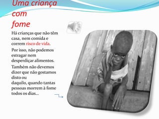 Uma criança
com
fome
Há crianças que não têm
casa, nem comida e
correm risco de vida.
Por isso, não podemos
estragar nem
desperdiçar alimentos.
Também não devemos
dizer que não gostamos
disto ou
daquilo, quando tantas
pessoas morrem à fome
todos os dias…
 