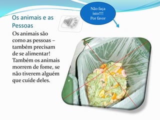 Não faça
                      isto!!!!
Os animais e as      Por favor

Pessoas
Os animais são
como as pessoas –
também precisam
de se alimentar!
Também os animais
morrem de fome, se
não tiverem alguém
que cuide deles.
 