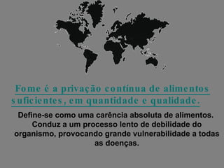 Fome é a privação contínua de alimentos suficientes, em quantidade e qualidade.   Define-se como uma carência absoluta de alimentos.  Conduz a um processo lento de debilidade do organismo, provocando grande vulnerabilidade a todas as doenças. 