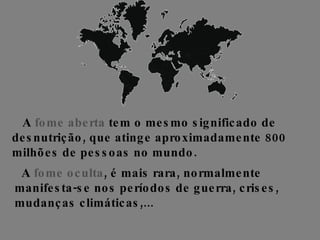 A  fome aberta  tem o mesmo significado de desnutrição, que atinge aproximadamente 800 milhões de pessoas no mundo.   A  fome oculta , é mais rara, normalmente manifesta-se nos períodos de guerra, crises, mudanças climáticas,...  
