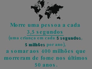 Morre uma pessoa a cada  3,5 segundos   (uma criança em cada  5 segundos ,  5 milhões  por ano),   a somar aos 400 milhões que morreram de fome nos últimos 50 anos. 
