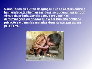 Como todos as outras desgraças que se abatem sobre a humanidade,tambem essas duas só puderam surgir por obra dela própria.Jamais esteve previsto nas determinações do criador que o ser humano conhece privações e penúrias materias durante sua passagem pela Terra. 