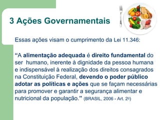 3 Ações Governamentais
Essas ações visam o cumprimento da Lei 11.346:
“A alimentação adequada é direito fundamental do
ser humano, inerente à dignidade da pessoa humana
e indispensável à realização dos direitos consagrados
na Constituição Federal, devendo o poder público
adotar as políticas e ações que se façam necessárias
para promover e garantir a segurança alimentar e
nutricional da população.” (BRASIL, 2006 - Art. 2o)

 