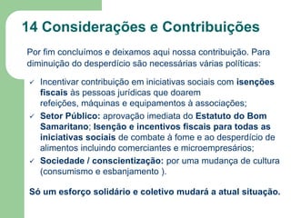 14 Considerações e Contribuições
Por fim concluímos e deixamos aqui nossa contribuição. Para
diminuição do desperdício são necessárias várias políticas:






Incentivar contribuição em iniciativas sociais com isenções
fiscais às pessoas jurídicas que doarem
refeições, máquinas e equipamentos à associações;
Setor Público: aprovação imediata do Estatuto do Bom
Samaritano; Isenção e incentivos fiscais para todas as
iniciativas sociais de combate à fome e ao desperdício de
alimentos incluindo comerciantes e microempresários;
Sociedade / conscientização: por uma mudança de cultura
(consumismo e esbanjamento ).

Só um esforço solidário e coletivo mudará a atual situação.

 