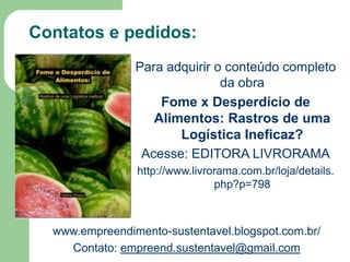 Contatos e pedidos:
Para adquirir o conteúdo completo
da obra
Fome x Desperdício de
Alimentos: Rastros de uma
Logística Ineficaz?
Acesse: EDITORA LIVRORAMA
http://www.livrorama.com.br/loja/details.
php?p=798

www.empreendimento-sustentavel.blogspot.com.br/
Contato: empreend.sustentavel@gmail.com

 