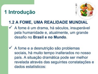 1 Introdução
1.2 A FOME, UMA REALIDADE MUNDIAL

 A fome é um drama, há séculos, insuperável
pela humanidade e, atualmente, um grande
desafio no Brasil e no Mundo.

 A fome e a desnutrição são problemas
sociais, há muito tempo inalterados no nosso
país. A situação dramática pode ser melhor
revelada através das seguintes constatações e
dados estatísticos:

 