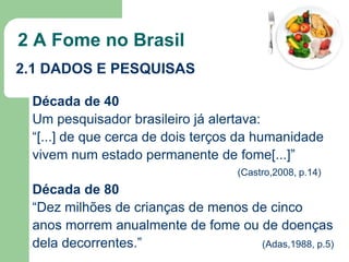 2 A Fome no Brasil
2.1 DADOS E PESQUISAS
Década de 40
Um pesquisador brasileiro já alertava:
“[...] de que cerca de dois terços da humanidade
vivem num estado permanente de fome[...]”
(Castro,2008, p.14)

Década de 80
“Dez milhões de crianças de menos de cinco
anos morrem anualmente de fome ou de doenças
dela decorrentes.”
(Adas,1988, p.5)

 