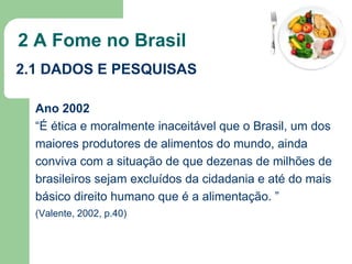 2 A Fome no Brasil
2.1 DADOS E PESQUISAS
Ano 2002
“É ética e moralmente inaceitável que o Brasil, um dos
maiores produtores de alimentos do mundo, ainda
conviva com a situação de que dezenas de milhões de
brasileiros sejam excluídos da cidadania e até do mais
básico direito humano que é a alimentação. ”
(Valente, 2002, p.40)

 