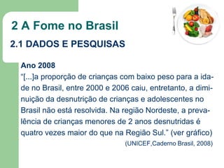 2 A Fome no Brasil
2.1 DADOS E PESQUISAS
Ano 2008
“[...]a proporção de crianças com baixo peso para a idade no Brasil, entre 2000 e 2006 caiu, entretanto, a diminuição da desnutrição de crianças e adolescentes no
Brasil não está resolvida. Na região Nordeste, a prevalência de crianças menores de 2 anos desnutridas é
quatro vezes maior do que na Região Sul.” (ver gráfico)
(UNICEF,Caderno Brasil, 2008)

 