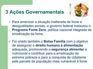 3 Ações Governamentais


Para amenizar a situação inalterada de fome e
desigualdades sociais, o governo federal instaurou o
Programa Fome Zero, política nacional integrada de
erradicação da fome.



Foi criado também o Bolsa Família com o objetivo
de assegurar o direito humano à alimentação
adequada, promovendo a segurança alimentar e
nutricional e contribuir para a erradicação da
extrema pobreza e para a conquista da cidadania
pela parcela da população mais vulnerável à fome.

 
