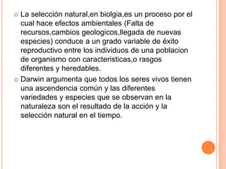 La selección natural,enbiolgia,es un proceso por el cual hace efectos ambientales (Falta de recursos,cambiosgeologicos,llegada de nuevas especies) conduce a un grado variable de éxito reproductivo entre los individuos de una poblacion de organismo con caracteristicas,o rasgos diferentes y heredables.Darwin argumenta que todos los seres vivos tienen una ascendencia común y las diferentes variedades y especies que se observan en la naturaleza son el resultado de la acción y la selección natural en el tiempo.