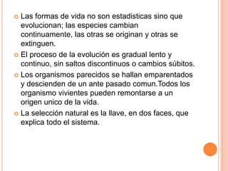 Las formas de vida no son estadisticas sino que evolucionan; las especies cambian continuamente, las otras se originan y otras se extinguen.El proceso de la evolución es gradual lento y continuo, sin saltos discontinuos o cambios súbitos.Los organismos parecidos se hallan emparentados y descienden de un ante pasado comun.Todos los organismo vivientes pueden remontarse a un origen unico de la vida.La selección natural es la llave, en dos faces, que explica todo el sistema.