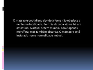 O massacre quotidiano devido à fome não obedece a nenhuma fatalidade. Por trás de cada vítima há um assassino. A actual ordem mundial não é apenas mortífera, mas também absurda. O massacre está instalado numa normalidade imóvel.