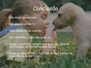 Conclusão
• Não sejas ganancioso:
• Não penses só em ti;
• Não desperdices comida;
• Dá e Partilha o mais que puderes ;
• Apoia e contribui, sempre que puderes, para as
Instituições de Solidariedade Social;
• Pensa na música “Vai e faz”, ela te fará pensar na
importância da partilha!
10
 
