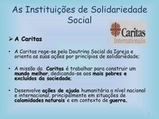 As Instituições de Solidariedade
Social
 A Caritas
• A Caritas rege-se pela Doutrina Social da Igreja e
orienta as suas ações por princípios de solidariedade;
• A missão da Caritas é trabalhar para construir um
mundo melhor, dedicando-se aos mais pobres e
excluídos da sociedade;
• Desenvolve ações de ajuda humanitária a nível nacional
e internacional, principalmente em situações de
calamidades naturais e em contexto de guerra.
7
 