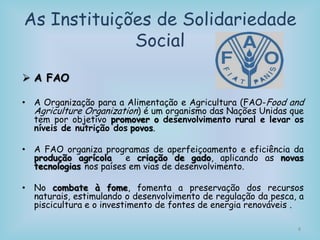 As Instituições de Solidariedade
Social
 A FAO
• A Organização para a Alimentação e Agricultura (FAO-Food and
Agriculture Organization) é um organismo das Nações Unidas que
tem por objetivo promover o desenvolvimento rural e levar os
níveis de nutrição dos povos.
• A FAO organiza programas de aperfeiçoamento e eficiência da
produção agrícola e criação de gado, aplicando as novas
tecnologias nos países em vias de desenvolvimento.
• No combate à fome, fomenta a preservação dos recursos
naturais, estimulando o desenvolvimento de regulação da pesca, a
piscicultura e o investimento de fontes de energia renováveis .
8
 