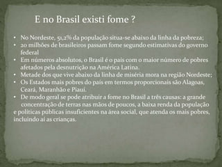 E no Brasil existi fome ?
• No Nordeste, 51,2% da população situa-se abaixo da linha da pobreza;
• 20 milhões de brasileiros passam fome segundo estimativas do governo
federal
• Em números absolutos, o Brasil é o país com o maior número de pobres
afetados pela desnutrição na América Latina.
• Metade dos que vive abaixo da linha de miséria mora na região Nordeste;
• Os Estados mais pobres do país em termos proporcionais são Alagoas,
Ceará, Maranhão e Piauí.
• De modo geral se pode atribuir a fome no Brasil a três causas: a grande
concentração de terras nas mãos de poucos, a baixa renda da população
e políticas públicas insuficientes na área social, que atenda os mais pobres,
incluindo aí as crianças.
 