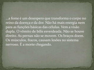 ...a fome é um desespero que transforma o corpo no
reino da doença e da dor. Não há mais energia nem
para as funções básicas das células. Vem a visão
dupla. O vômito de bílis esverdeada. Não se houve
direito. As pernas não se movem. Os braços doem.
Os músculos, fracos, causam lesões no sistema
nervoso. É a morte chegando.
 