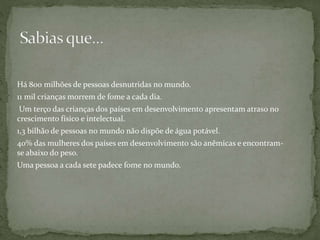 Há 800 milhões de pessoas desnutridas no mundo.
11 mil crianças morrem de fome a cada dia.
Um terço das crianças dos países em desenvolvimento apresentam atraso no
crescimento físico e intelectual.
1,3 bilhão de pessoas no mundo não dispõe de água potável.
40% das mulheres dos países em desenvolvimento são anêmicas e encontram-
se abaixo do peso.
Uma pessoa a cada sete padece fome no mundo.
 