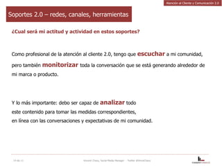 Soportes 2.0 – redes, canales, herramientas ¿Cual será mi actitud y actividad en estos soportes? Como profesional de la atención al cliente 2.0, tengo que  escuchar  a mi comunidad, pero también  monitorizar   toda la conversación que se está generando alrededor de mi marca o producto. Y lo más importante: debo ser capaz de  analizar  todo  este contenido para tomar las medidas correspondientes,  en línea con las conversaciones y expectativas de mi comunidad. 14-dic-11 Vincent Chavy, Social Media Manager  - Twitter @VinceChavy Atención al Cliente y Comunicación 2.0 