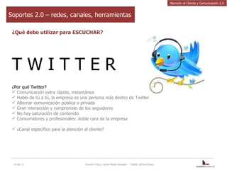 Soportes 2.0 – redes, canales, herramientas ¿Qué debo utilizar para ESCUCHAR? T W I T T E R ¿Por qué Twitter? Comunicación extra rápida, instantánea Hablo de tú a tú, la empresa es una persona más dentro de Twitter  Alternar comunicación pública o privada Gran interacción y compromiso de los seguidores No hay saturación de contenido Consumidores y profesionales: doble cara de la empresa ¿Canal específico para la atención al cliente? 14-dic-11 Vincent Chavy, Social Media Manager  - Twitter @VinceChavy Atención al Cliente y Comunicación 2.0 