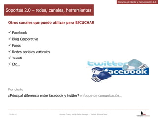 Soportes 2.0 – redes, canales, herramientas Otros canales que puedo utilizar para ESCUCHAR Facebook Blog Corporativo Foros Redes sociales verticales Tuenti Etc… Por cierto ¿Principal diferencia entre facebook y twitter?  enfoque de comunicación… 14-dic-11 Vincent Chavy, Social Media Manager  - Twitter @VinceChavy Atención al Cliente y Comunicación 2.0 
