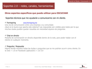 Soportes 2.0 – redes, canales, herramientas Otros soportes específicos que puedo utilizar para ESCUCHAR Soportes técnicos que me ayudarán a comunicarme con mi cliente. Formspring  www.formspring.me   Una vía de comunicación entre una empresa y su comunidad.  ¿Qué es lo bueno que aporta este sistema? Las respuestas son visibles para todos por lo que muchas dudas pueden quedar resueltas sin necesidad siquiera de preguntar. Chat en directo  Pestaña de conversación en directo disponible dentro de la web, para poder hablar con el cliente en cualquier momento. Pregunta / Respuesta  Página donde resuelvo todas las dudas o preguntas que se me podrían ocurrir como cliente. En la web = 1.0 en Facebook (aplicación) = 2.0 3.0 14-dic-11 Vincent Chavy, Social Media Manager  - Twitter @VinceChavy Atención al Cliente y Comunicación 2.0 