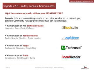 Soportes 2.0 – redes, canales, herramientas ¿Qué herramientas puedo utilizar para MONITORIZAR? Recopilar toda la conversación generada en las redes sociales, en un mismo lugar, donde el Community Manager podrá interactuar con su comunidad.  Conversación en mis  perfiles sociales Hootsuite, TweetDeck, CoTweet Conversación en  redes sociales TwitterSearch, Monitter, Social Mention Conversación en  blogs Technorati, Bitacoras, GoogleBlog  Conversación en  foros BuscaForos, BoardReader, Twing 14-dic-11 Vincent Chavy, Social Media Manager  - Twitter @VinceChavy Atención al Cliente y Comunicación 2.0 