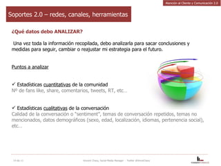 Soportes 2.0 – redes, canales, herramientas ¿Qué datos debo ANALIZAR? Una vez toda la información recopilada, debo analizarla para sacar conclusiones y medidas para seguir, cambiar o reajustar mi estrategia para el futuro. Puntos a analizar   Estadísticas  cuantitativas  de la comunidad Nº de fans like, share, comentarios, tweets, RT, etc… Estadísticas  cualitativas  de la conversación Calidad de la conversación o “sentiment”, temas de conversación repetidos, temas no mencionados, datos demográficos (sexo, edad, localización, idiomas, pertenencia social), etc… 14-dic-11 Vincent Chavy, Social Media Manager  - Twitter @VinceChavy Atención al Cliente y Comunicación 2.0 