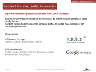Soportes 2.0 – redes, canales, herramientas ¿Qué herramientas puedo utilizar para ANALIZAR los datos? Existen herramientas de monitoreo muy potentes, de implementación compleja y coste de alquiler alto.  También existen herramientas más baratas o gratis, de calidad muy aceptable y con resultados pertinentes. Herramientas Potentes, de pago Atentio, Radian6, BrandWatch, Pirendo Gratis o baratas TwitterCounter, Google Analytics, Facebook Insight,  SocialMention, SocialRadar 14-dic-11 Vincent Chavy, Social Media Manager  - Twitter @VinceChavy Atención al Cliente y Comunicación 2.0 