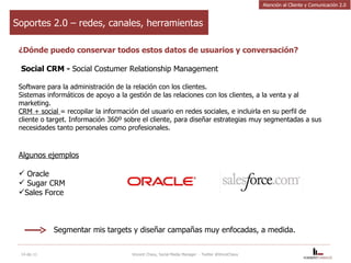 Soportes 2.0 – redes, canales, herramientas ¿Dónde puedo conservar todos estos datos de usuarios y conversación? Social CRM -  Social Costumer Relationship Management Software para la administración de la relación con los clientes.  Sistemas informáticos de apoyo a la gestión de las relaciones con los clientes, a la venta y al marketing.  CRM + social  = recopilar la información del usuario en redes sociales, e incluirla en su perfil de cliente o target. Información 360º sobre el cliente, para diseñar estrategias muy segmentadas a sus necesidades tanto personales como profesionales. Algunos ejemplos Oracle Sugar CRM Sales Force Segmentar mis targets y diseñar campañas muy enfocadas, a medida.  14-dic-11 Vincent Chavy, Social Media Manager  - Twitter @VinceChavy Atención al Cliente y Comunicación 2.0 