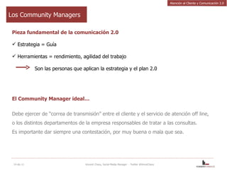 Los Community Managers Pieza fundamental de la comunicación 2.0 Estrategia = Guía Herramientas = rendimiento, agilidad del trabajo Son las personas que aplican la estrategia y el plan 2.0 El Community Manager ideal… Debe ejercer de “correa de transmisión” entre el cliente y el servicio de atención off line, o los distintos departamentos de la empresa responsables de tratar a las consultas.  Es importante dar siempre una contestación, por muy buena o mala que sea. 14-dic-11 Vincent Chavy, Social Media Manager  - Twitter @VinceChavy Atención al Cliente y Comunicación 2.0 