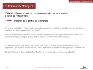 Los Community Managers ¿Debe identificarse la persona o personas que atienden las consultas  a través de redes sociales?   Depende de la política de la empresa No es imprescindible, y hasta puede ser contraproducente. Lo ideal es que la empresa transmita a través de las redes sociales una “voz única”.  Aunque si la empresa tiene una política clara de identificación de los profesionales de servicio de atención al cliente, lo lógico es que ésta se traslade también a las redes sociales.  Por ejemplo (y son muy contados), Toyota indica en su perfil de Twitter (con más de 29.500 seguidores), las cuentas personales de Twitter de quienes atienden el canal (pero en Facebook no). También lo hace el Banco Sabadell en Twitter, lo comentamos en el caso más adelante. 14-dic-11 Vincent Chavy, Social Media Manager  - Twitter @VinceChavy Atención al Cliente y Comunicación 2.0 