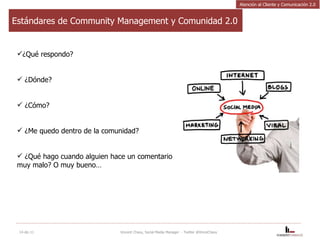 Estándares de Community Management y Comunidad 2.0 ¿Qué respondo? ¿Dónde?  ¿Cómo?  ¿Me quedo dentro de la comunidad?  ¿Qué hago cuando alguien hace un comentario muy malo? O muy bueno… 14-dic-11 Vincent Chavy, Social Media Manager  - Twitter @VinceChavy Atención al Cliente y Comunicación 2.0 
