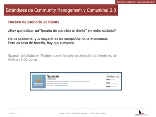 Estándares de Community Management y Comunidad 2.0 Horario de atención al cliente  ¿Hay que indicar un “horario de atención al cliente” en redes sociales?  No es necesario, y la mayoría de las compañías no lo mencionan.  Pero en caso de hacerlo, hay que cumplirlo.  Spanair detallaba en Twitter que el horario de atención al cliente es de  9.00 a 19.00 horas. 14-dic-11 Vincent Chavy, Social Media Manager  - Twitter @VinceChavy Atención al Cliente y Comunicación 2.0 