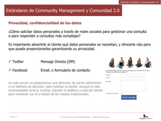 Estándares de Community Management y Comunidad 2.0 Privacidad, confidencialidad de los datos ¿Cómo solicitar datos personales a través de redes sociales para gestionar una consulta o para responder a consultas más complejas? Es importante advertirle al cliente qué datos personales se necesitan, y ofrecerle vías para que pueda proporcionarlos garantizando su privacidad. Twitter Mensaje Directo (DM) Facebook Email, o formulario de contacto Lo más común es proporcionar una dirección de correo electrónico o un teléfono de atención, para redirigir al cliente. Aunque lo más recomendable sería lo inverso: solicitar el teléfono o mail del cliente  para contactar con él a través de los medios tradicionales. 14-dic-11 Vincent Chavy, Social Media Manager  - Twitter @VinceChavy Atención al Cliente y Comunicación 2.0 