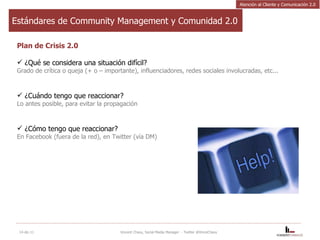 Estándares de Community Management y Comunidad 2.0 Plan de Crisis 2.0 ¿Qué se considera una situación difícil?  Grado de crítica o queja (+ o – importante), influenciadores, redes sociales involucradas, etc...   ¿Cuándo tengo que reaccionar? Lo antes posible, para evitar la propagación ¿Cómo tengo que reaccionar? En Facebook (fuera de la red), en Twitter (vía DM) 14-dic-11 Vincent Chavy, Social Media Manager  - Twitter @VinceChavy Atención al Cliente y Comunicación 2.0 
