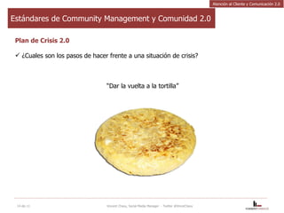 Estándares de Community Management y Comunidad 2.0 Plan de Crisis 2.0 ¿Cuales son los pasos de hacer frente a una situación de crisis?    “ Dar la vuelta a la tortilla” 14-dic-11 Vincent Chavy, Social Media Manager  - Twitter @VinceChavy Atención al Cliente y Comunicación 2.0 