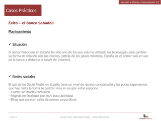 Casos Prácticos Éxito – el Banco Sabadell Planteamiento Situación El sector financiero en España ha sido uno de los que más ha utilizado las tecnologías para cambiar su forma de relación con sus clientes (detrás de los países Nórdicos, España es el primer país en uso de la banca a distancia a través de Internet).    Redes sociales El uso de los Social Media en España tiene un nivel de retraso considerable y las pocas experiencias que hay hasta la fecha se centran más en ocupar estos espacios. - Twitter sin mucho contenido - Páginas en facebook con muy poca actividad - Blogs que parecen salas de prensa corporativas   14-dic-11 Vincent Chavy, Social Media Manager  - Twitter @VinceChavy Atención al Cliente y Comunicación 2.0 