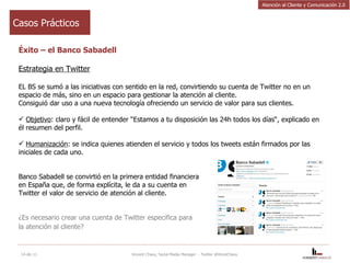 Éxito – el Banco Sabadell Estrategia en Twitter EL BS se sumó a las iniciativas con sentido en la red, convirtiendo su cuenta de Twitter no en un espacio de más, sino en un espacio para gestionar la atención al cliente.  Consiguió dar uso a una nueva tecnología ofreciendo un servicio de valor para sus clientes.   Objetivo : claro y fácil de entender “Estamos a tu disposición las 24h todos los días“, explicado en él resumen del perfil. Humanización : se indica quienes atienden el servicio y todos los tweets están firmados por las iniciales de cada uno.   Banco Sabadell se convirtió en la primera entidad financiera en España que, de forma explícita, le da a su cuenta en Twitter el valor de servicio de atención al cliente. ¿Es necesario crear una cuenta de Twitter especifica para la atención al cliente?   14-dic-11 Vincent Chavy, Social Media Manager  - Twitter @VinceChavy Casos Prácticos Atención al Cliente y Comunicación 2.0 