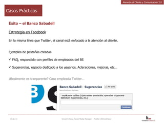 Casos Prácticos Éxito – el Banco Sabadell Estrategia en Facebook En la misma línea que Twitter, el canal está enfocado a la atención al cliente. Ejemplos de pestañas creadas FAQ, respondido con perfiles de empleados del BS Sugerencias, espacio dedicado a los usuarios, Aclaraciones, mejoras, etc… ¿Realmente es tranparente? Caso empleada Twitter…  14-dic-11 Vincent Chavy, Social Media Manager  - Twitter @VinceChavy Atención al Cliente y Comunicación 2.0 