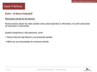 Éxito – el Banco Sabadell Panorama actual de los bancos Muchos bancos utilizan las redes sociales como canal corporativo o informativo, no como canal social de interacción e intercambio.  Quedan excepciones a este panorama, como Banca Cívica de Caja Navarra y sus proyectos sociales BBVA con sus comunidades de inversores Activba 14-dic-11 Vincent Chavy, Social Media Manager  - Twitter @VinceChavy Casos Prácticos Atención al Cliente y Comunicación 2.0 