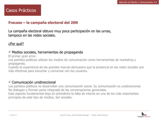 Fracaso – la campaña electoral del 20N La campaña electoral obtuvo muy poca participación en las urnas, tampoco en las redes sociales. ¿Por qué? Medios sociales, herramientas de propaganda El primer gran error.  Los partidos políticos utilizan los medios de comunicación como herramientas de marketing y propaganda.   Cuando la experiencia de las grandes marcas demuestra que la presencia en las redes sociales son más efectivas para escuchar y conversar con los usuarios. Comunicación unidireccional Los partidos políticos no desarrollan una comunicación social. Su comunicación es unidireccional.  No dialogan o forman parte integrada de las conversaciones generadas.  Este aspecto fundamental deja en entredicho la falta de interés en uno de los más importantes principios de este tipo de medios. Ser sociales. 14-dic-11 Vincent Chavy, Social Media Manager  - Twitter @VinceChavy Casos Prácticos Atención al Cliente y Comunicación 2.0 