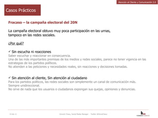 Fracaso – la campaña electoral del 20N La campaña electoral obtuvo muy poca participación en las urnas, tampoco en las redes sociales. ¿Por qué? Sin escucha ni reacciones Saber escuchar y reaccionar en consecuencia. Una de las más importantes premisas de los medios y redes sociales, parece no tener vigencia en las estrategias de los partidos políticos.   No atienden a las peticiones y necesidades reales, sin reacciones y decisiones tomadas. Sin atención al cliente, Sin atención al ciudadano Para los partidos políticos, las redes sociales son simplemente un canal de comunicación más. Siempre unidireccional.  No sirve de nada que los usuarios o ciudadanos expongan sus quejas, opiniones y denuncias. 14-dic-11 Vincent Chavy, Social Media Manager  - Twitter @VinceChavy Casos Prácticos Atención al Cliente y Comunicación 2.0 