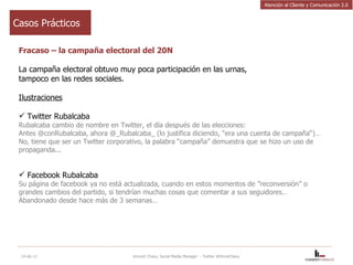 Casos Prácticos Fracaso – la campaña electoral del 20N La campaña electoral obtuvo muy poca participación en las urnas, tampoco en las redes sociales. Ilustraciones Twitter Rubalcaba Rubalcaba cambio de nombre en Twitter, el día después de las elecciones:  Antes @conRubalcaba, ahora @_Rubalcaba_ (lo justifica diciendo, "era una cuenta de campaña“)… No, tiene que ser un Twitter corporativo, la palabra “campaña” demuestra que se hizo un uso de propaganda...  Facebook Rubalcaba Su página de facebook ya no está actualizada, cuando en estos momentos de ”reconversión” o grandes cambios del partido, si tendrían muchas cosas que comentar a sus seguidores… Abandonado desde hace más de 3 semanas… 14-dic-11 Vincent Chavy, Social Media Manager  - Twitter @VinceChavy Atención al Cliente y Comunicación 2.0 