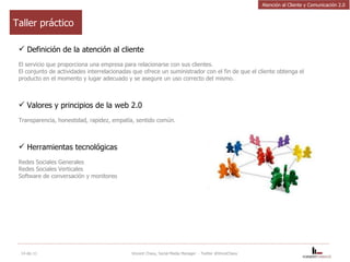 Definición de la atención al cliente El servicio que proporciona una empresa para relacionarse con sus clientes. El conjunto de actividades interrelacionadas que ofrece un suministrador con el fin de que el cliente obtenga el producto en el momento y lugar adecuado y se asegure un uso correcto del mismo. Valores y principios de la web 2.0 Transparencia, honestidad, rapidez, empatía, sentido común. Herramientas tecnológicas Redes Sociales Generales Redes Sociales Verticales Software de conversación y monitoreo 14-dic-11 Vincent Chavy, Social Media Manager  - Twitter @VinceChavy Taller práctico Atención al Cliente y Comunicación 2.0 