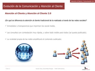 Atención al Cliente y Atención al Cliente 2.0 ¿En qué se diferencia la atención al cliente tradicional de la realizada a través de las redes sociales?  Inmediatez y transparencia que imprimen los social media.  Las consultas con contestación muy rápida, y sobre todo visible para todos (se queda publicado). La viralidad propia de las redes amplificará el contenido publicado. 14-dic-11 Vincent Chavy, Social Media Manager  - Twitter @VinceChavy Evolución de la Comunicación y Atención al Cliente Atención al Cliente y Comunicación 2.0 