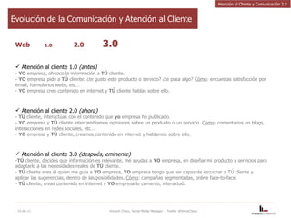 Web  1.0   2.0 3.0 Atención al cliente 1.0  (antes) -  YO  empresa, ofrezco la información a  TÚ  cliente.  -  YO  empresa pido a  TÚ  cliente: ¿te gusta este producto o servicio? ¿te pasa algo?  Cómo : encuestas satisfacción por email, formularios webs, etc…  -  YO  empresa creo contenido en internet y  TÚ  cliente hablas sobre ello.   Atención al cliente 2.0  (ahora) TÚ  cliente, interactúas con el contenido que  yo  empresa he publicado. YO  empresa y  TÚ  cliente intercambiamos opiniones sobre un producto o un servicio.  Cómo : comentarios en blogs, interacciones en redes sociales, etc…  YO  empresa y  TÚ  cliente, creamos contenido en internet y hablamos sobre ello.   Atención al cliente 3.0  (después, eminente)  TÚ  cliente, decides que información es relevante, me ayudas a  YO  empresa, en diseñar mi producto y servicios para adaptarlo a las necesidades reales de  TÚ  cliente.  TÚ  cliente eres él quien me guía a  YO  empresa,  YO  empresa tengo que ser capaz de escuchar a TÚ cliente y aplicar las sugerencias, dentro de las posibilidades.  Cómo : campañas segmentadas, online face-to-face.  TÚ  cliente, creas contenido en internet y  YO  empresa lo comento, interactuó. 14-dic-11 Vincent Chavy, Social Media Manager  - Twitter @VinceChavy Evolución de la Comunicación y Atención al Cliente Atención al Cliente y Comunicación 2.0 